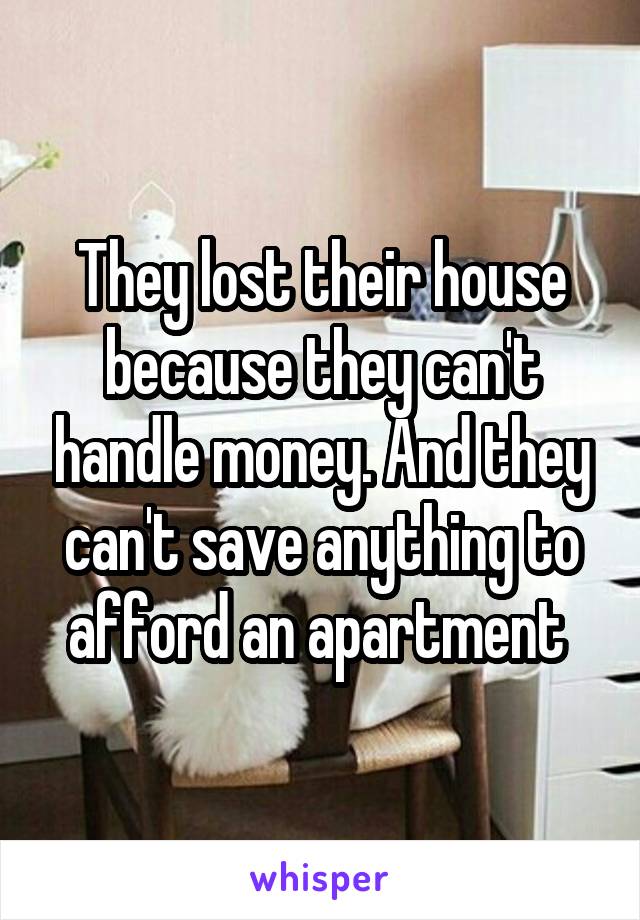They lost their house because they can't handle money. And they can't save anything to afford an apartment 