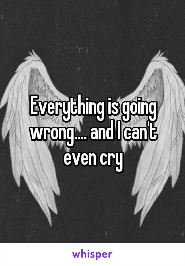 Everything is going wrong.... and I can't even cry