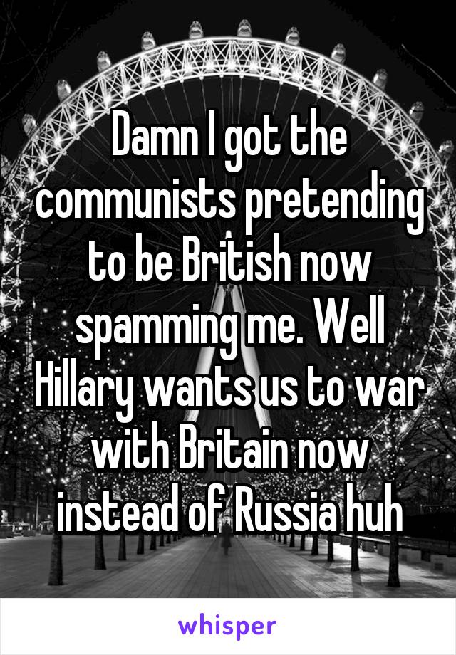 Damn I got the communists pretending to be British now spamming me. Well Hillary wants us to war with Britain now instead of Russia huh