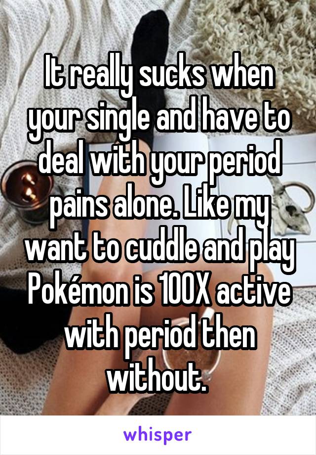 It really sucks when your single and have to deal with your period pains alone. Like my want to cuddle and play Pokémon is 100X active with period then without. 