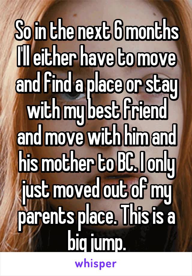 So in the next 6 months I'll either have to move and find a place or stay with my best friend and move with him and his mother to BC. I only just moved out of my parents place. This is a big jump.