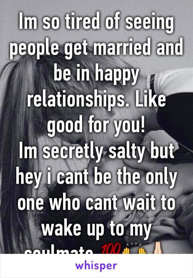Im so tired of seeing people get married and be in happy relationships. Like good for you! 
Im secretly salty but hey i cant be the only one who cant wait to wake up to my soulmate 💯🙌🙏🏻