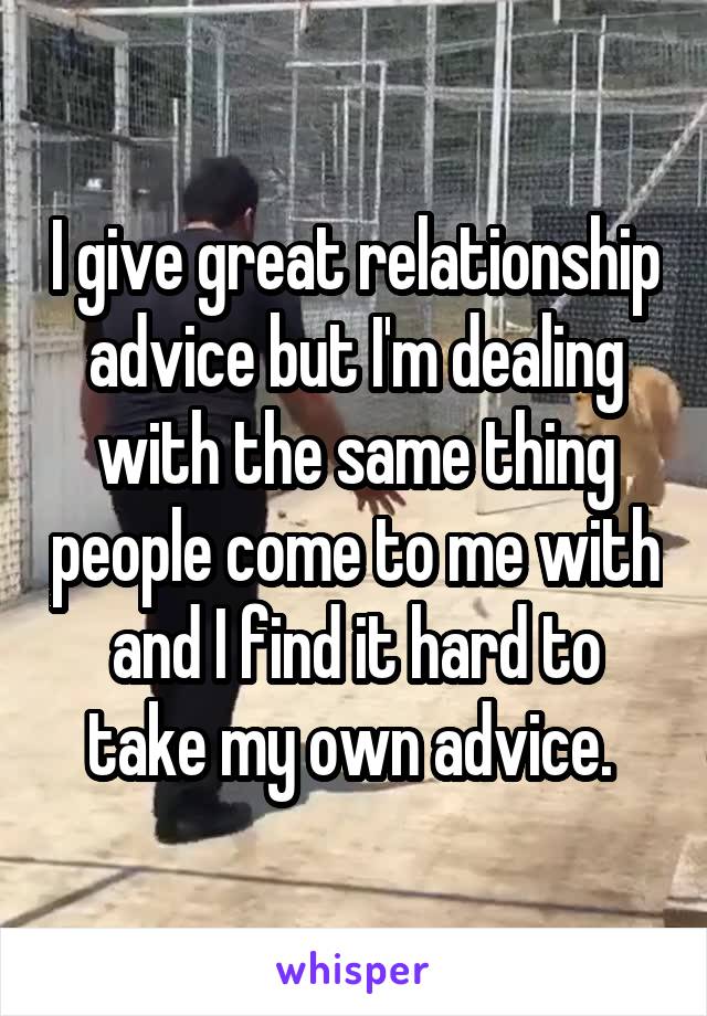 I give great relationship advice but I'm dealing with the same thing people come to me with and I find it hard to take my own advice. 