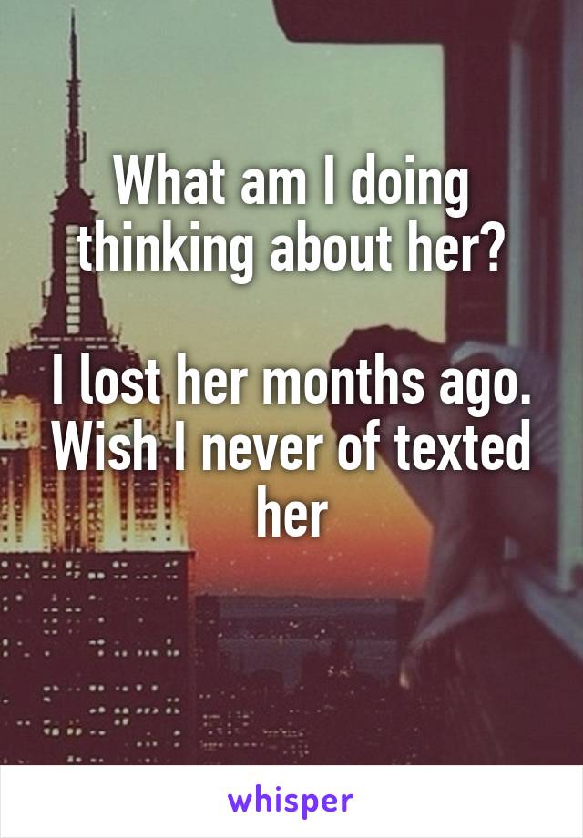 What am I doing thinking about her?

I lost her months ago. Wish I never of texted her

