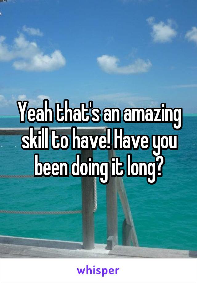 Yeah that's an amazing skill to have! Have you been doing it long?