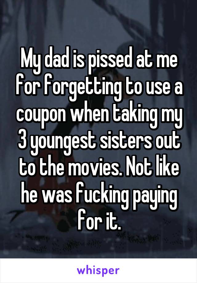 My dad is pissed at me for forgetting to use a coupon when taking my 3 youngest sisters out to the movies. Not like he was fucking paying for it.