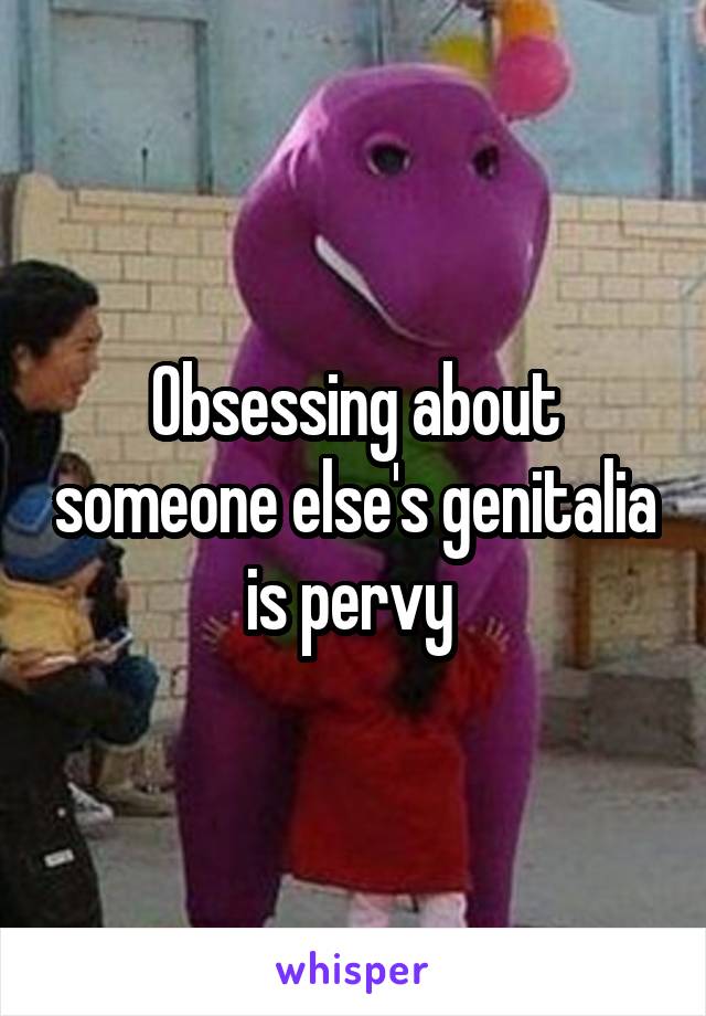 Obsessing about someone else's genitalia is pervy 