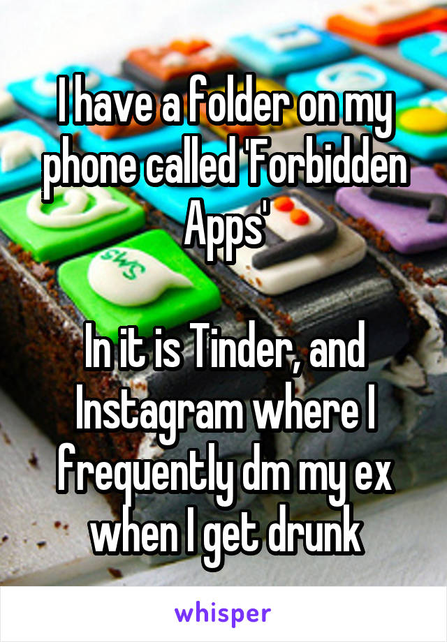 I have a folder on my phone called 'Forbidden Apps'

In it is Tinder, and Instagram where I frequently dm my ex when I get drunk