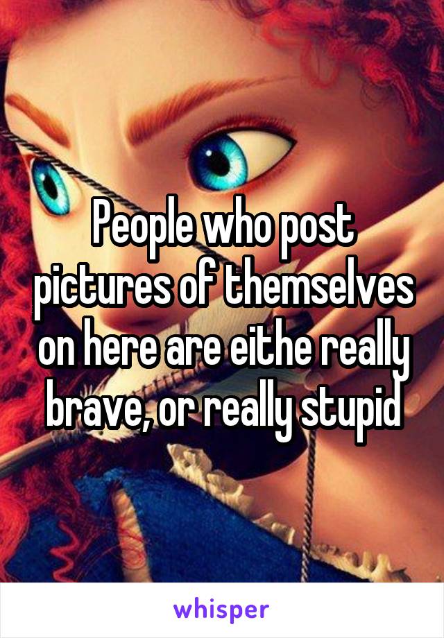People who post pictures of themselves on here are eithe really brave, or really stupid