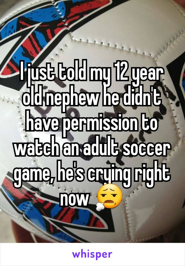 I just told my 12 year old nephew he didn't have permission to watch an adult soccer game, he's crying right now 😧