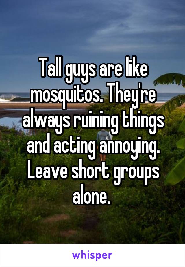 Tall guys are like mosquitos. They're always ruining things and acting annoying. Leave short groups alone. 