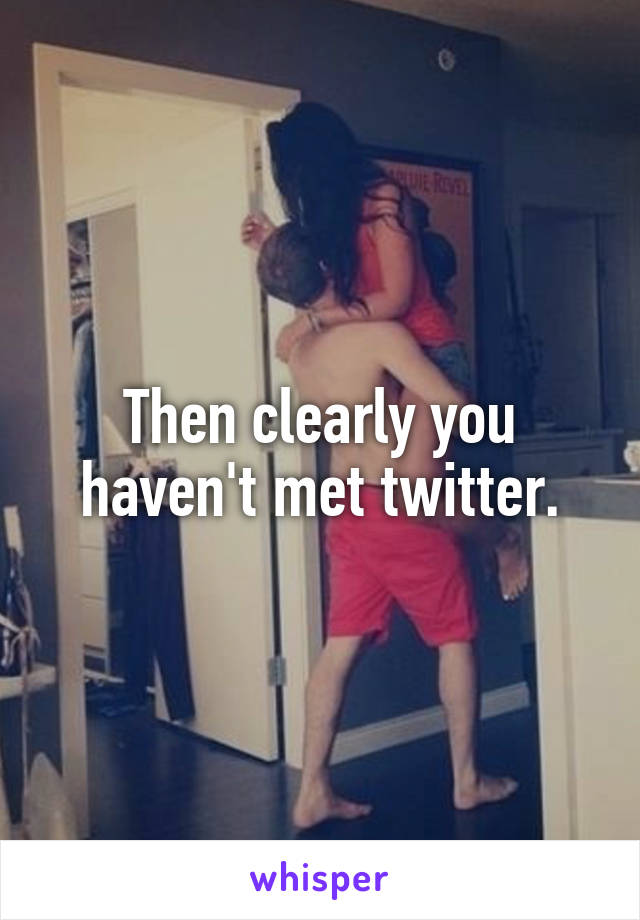 Then clearly you haven't met twitter.