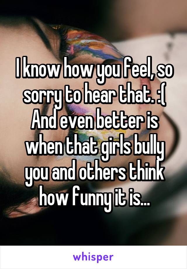 I know how you feel, so sorry to hear that. :( And even better is when that girls bully you and others think how funny it is...