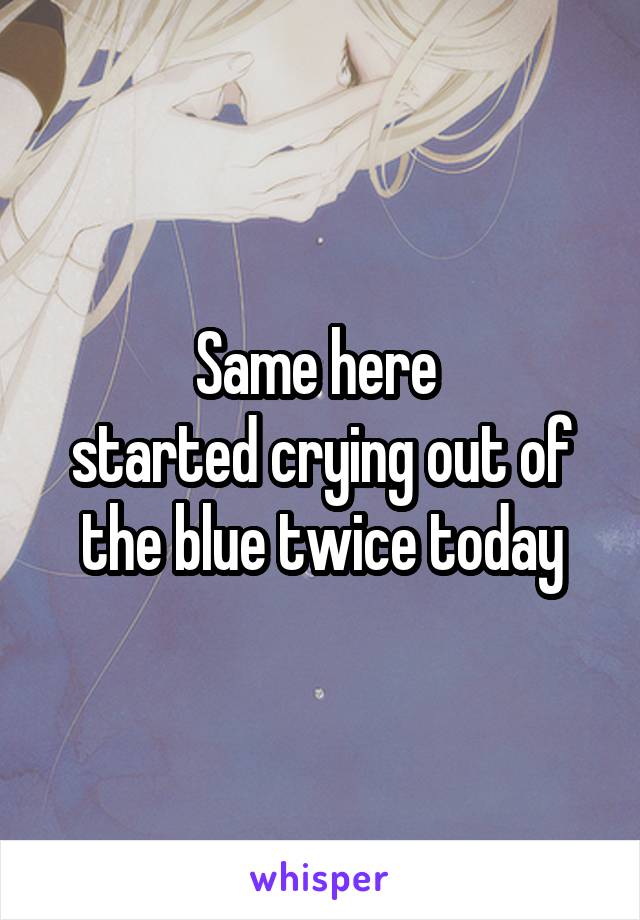 Same here 
started crying out of the blue twice today