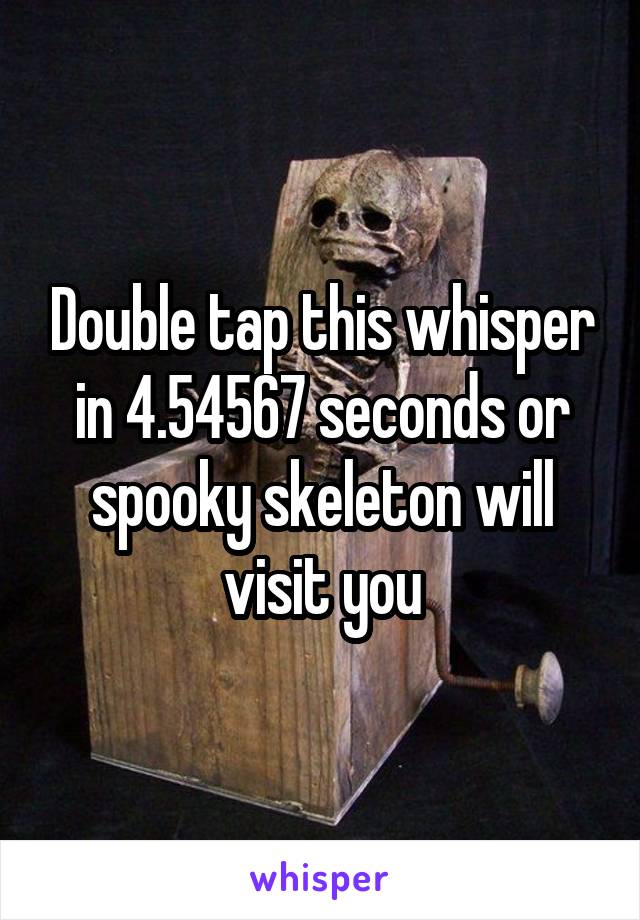 Double tap this whisper in 4.54567 seconds or spooky skeleton will visit you
