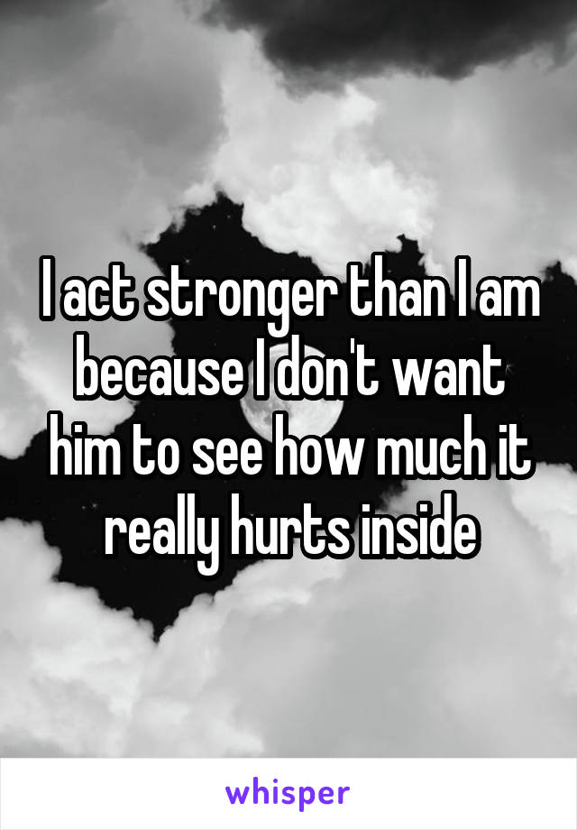 I act stronger than I am because I don't want him to see how much it really hurts inside