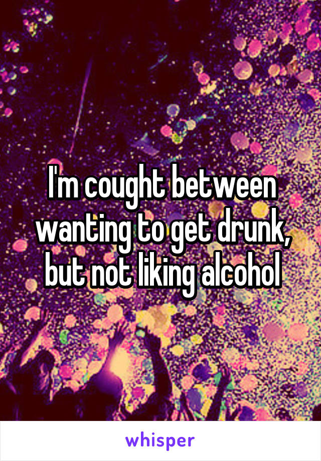I'm cought between wanting to get drunk, but not liking alcohol