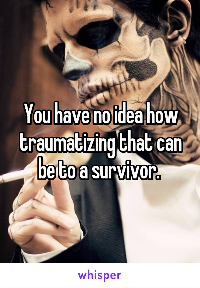 You have no idea how traumatizing that can be to a survivor. 