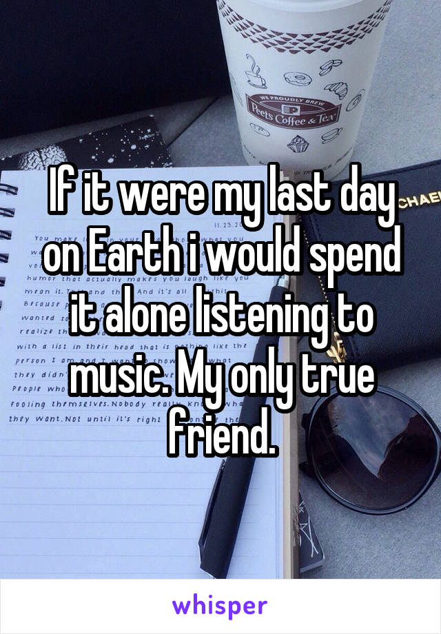 If it were my last day on Earth i would spend it alone listening to music. My only true friend.