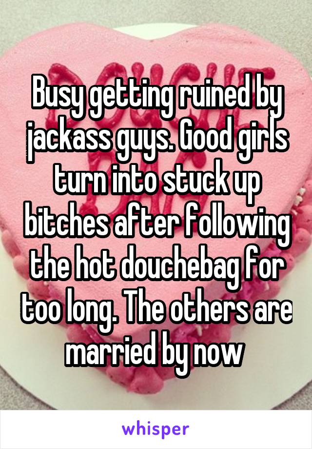 Busy getting ruined by jackass guys. Good girls turn into stuck up bitches after following the hot douchebag for too long. The others are married by now 