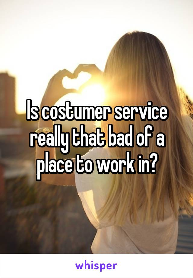 Is costumer service really that bad of a place to work in?