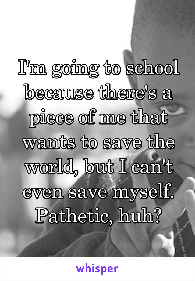 I'm going to school because there's a piece of me that wants to save the world, but I can't even save myself.
Pathetic, huh?