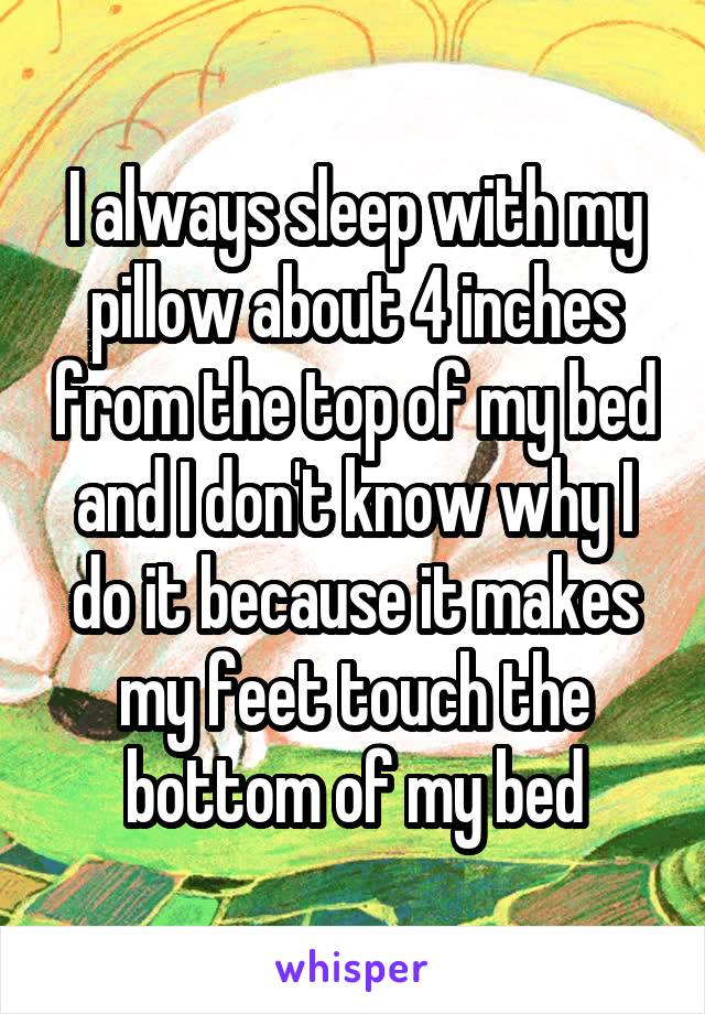 I always sleep with my pillow about 4 inches from the top of my bed and I don't know why I do it because it makes my feet touch the bottom of my bed