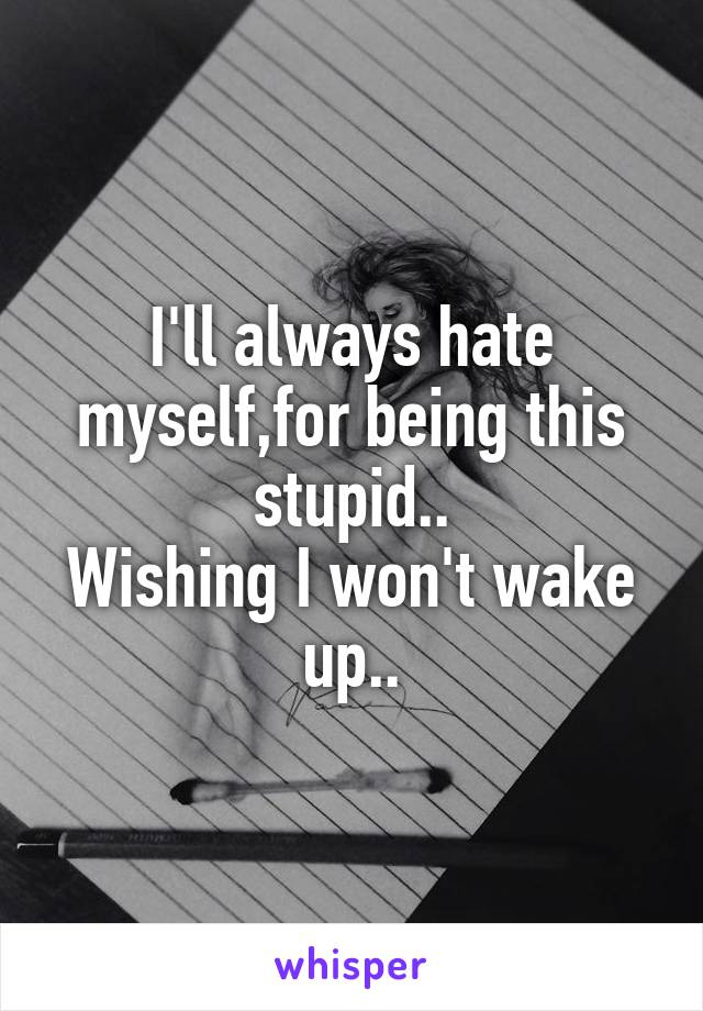I'll always hate myself,for being this stupid..
Wishing I won't wake up..