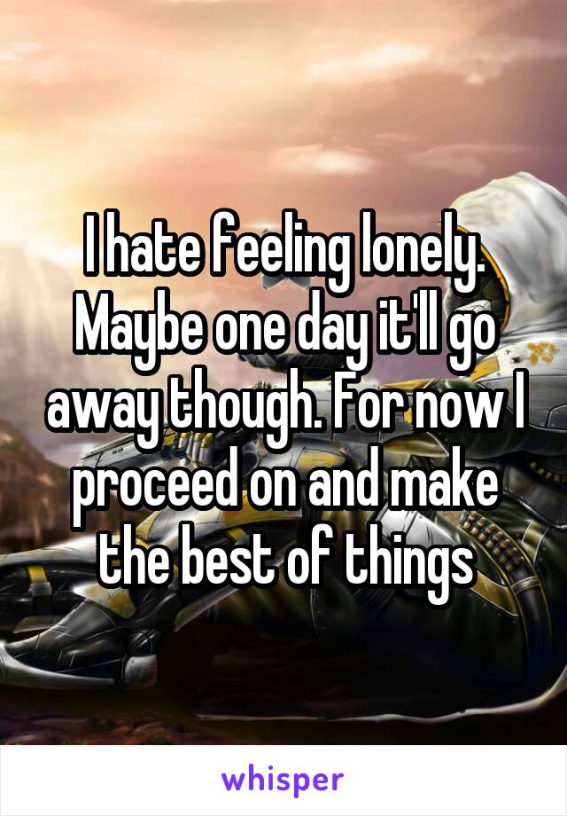 I hate feeling lonely. Maybe one day it'll go away though. For now I proceed on and make the best of things