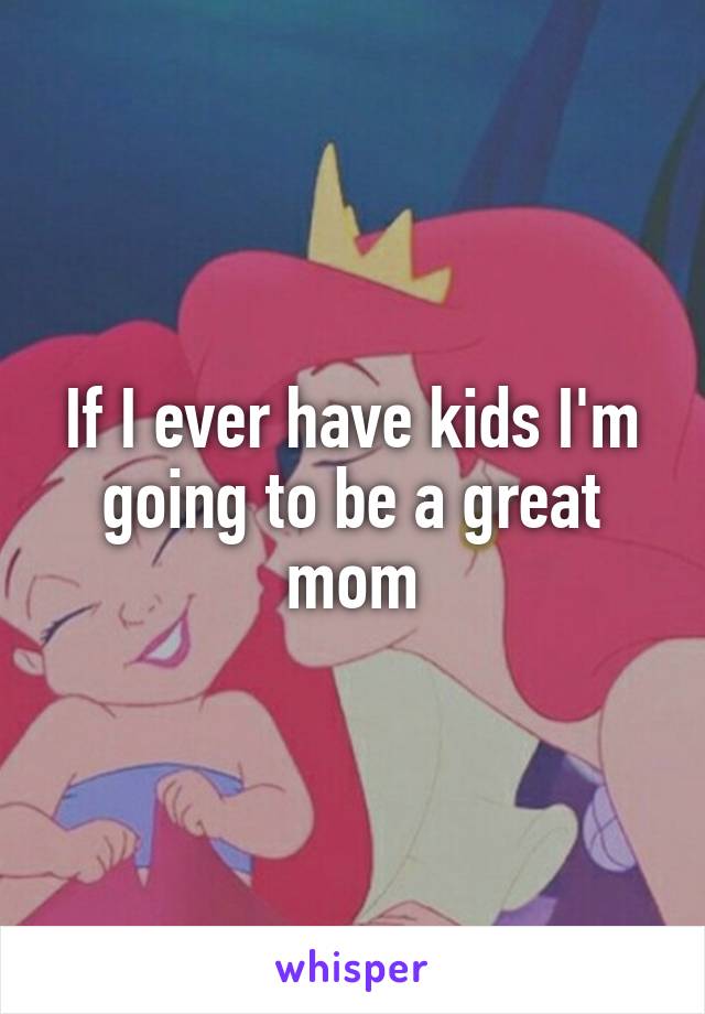 If I ever have kids I'm going to be a great mom