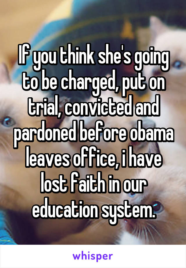 If you think she's going to be charged, put on trial, convicted and pardoned before obama leaves office, i have lost faith in our education system.