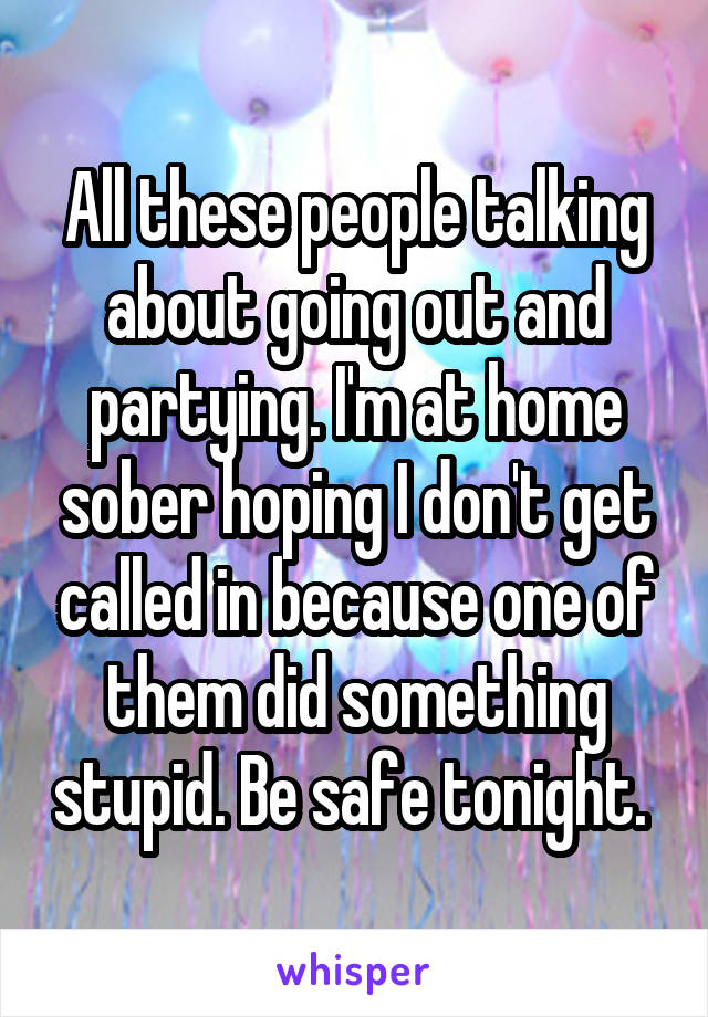 All these people talking about going out and partying. I'm at home sober hoping I don't get called in because one of them did something stupid. Be safe tonight. 