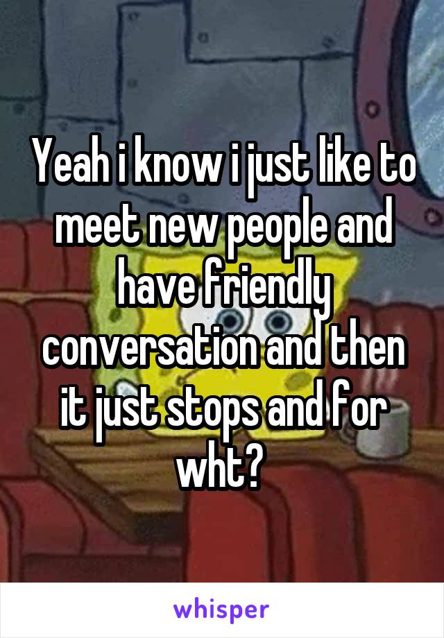 Yeah i know i just like to meet new people and have friendly conversation and then it just stops and for wht? 
