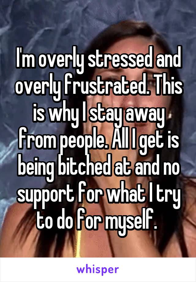 I'm overly stressed and overly frustrated. This is why I stay away from people. All I get is being bitched at and no support for what I try to do for myself. 