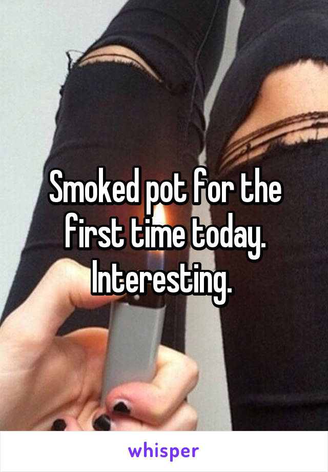 Smoked pot for the first time today. Interesting. 