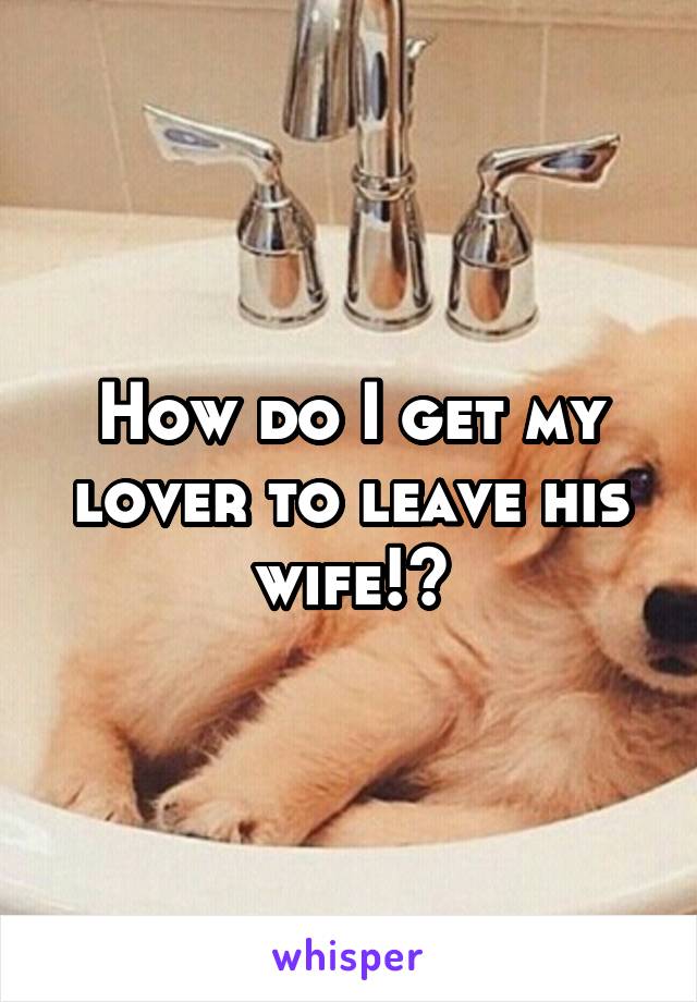 How do I get my lover to leave his wife!?