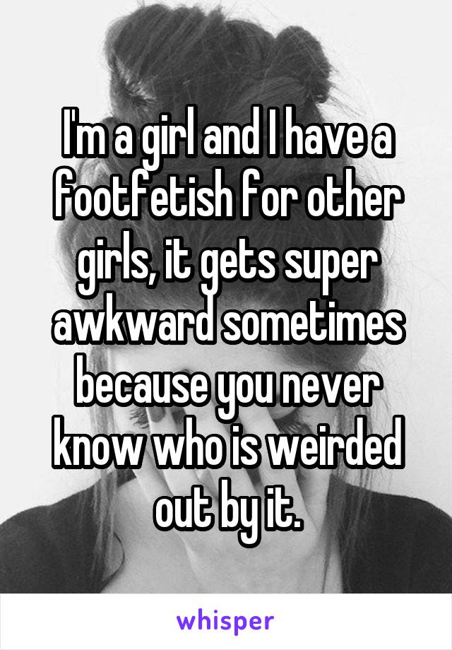 I'm a girl and I have a footfetish for other girls, it gets super awkward sometimes because you never know who is weirded out by it.
