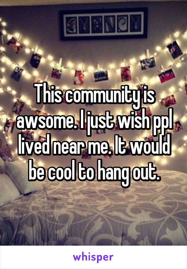 This community is awsome. I just wish ppl lived near me. It would be cool to hang out.