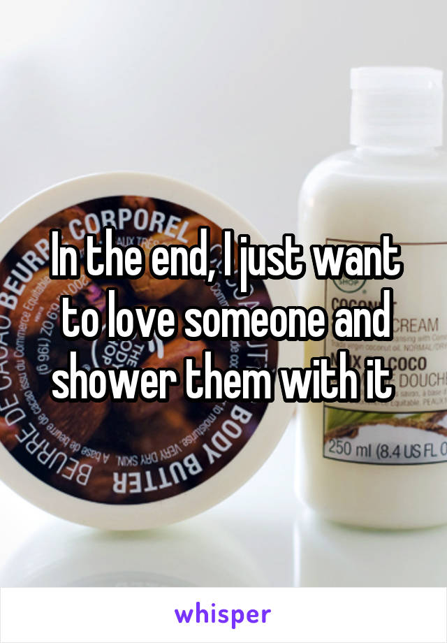 In the end, I just want to love someone and shower them with it 