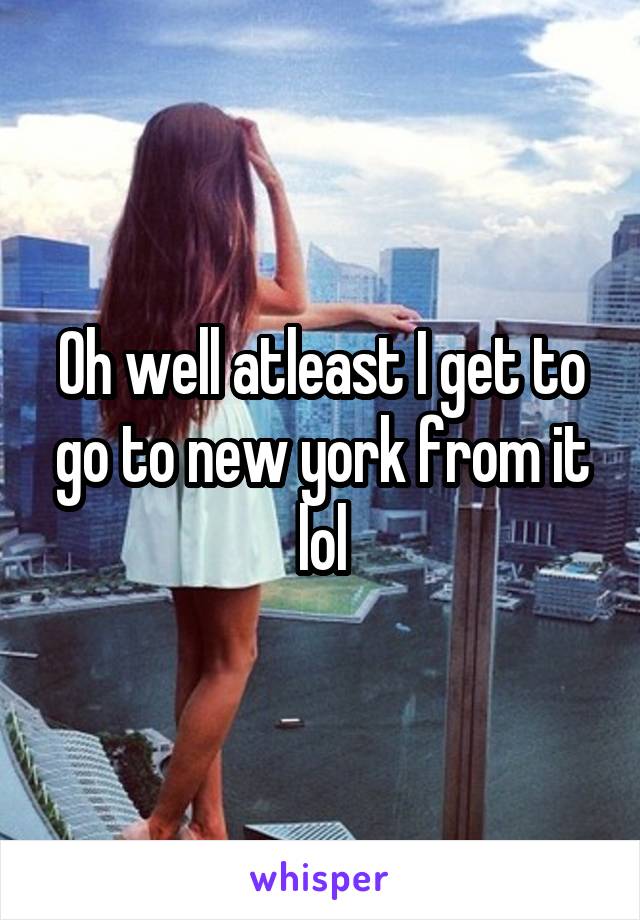 Oh well atleast I get to go to new york from it lol