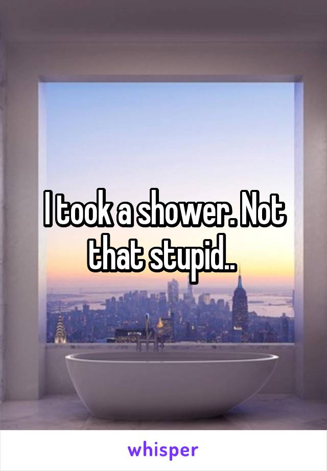 I took a shower. Not that stupid.. 