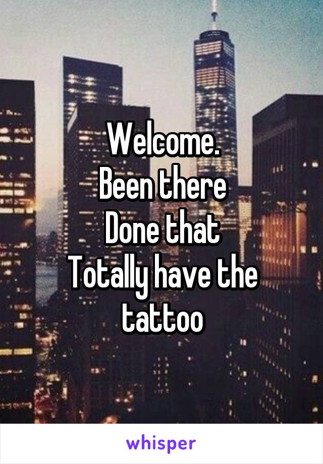 Welcome.
Been there
Done that
Totally have the tattoo