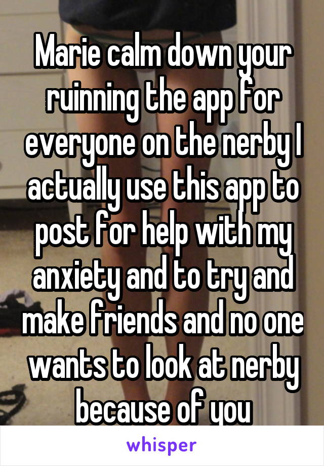 Marie calm down your ruinning the app for everyone on the nerby I actually use this app to post for help with my anxiety and to try and make friends and no one wants to look at nerby because of you