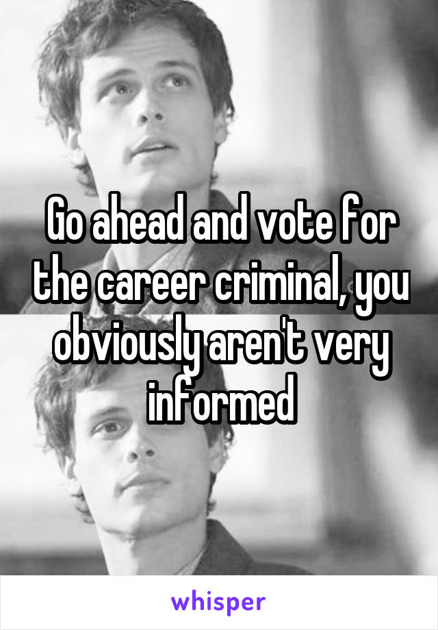 Go ahead and vote for the career criminal, you obviously aren't very informed