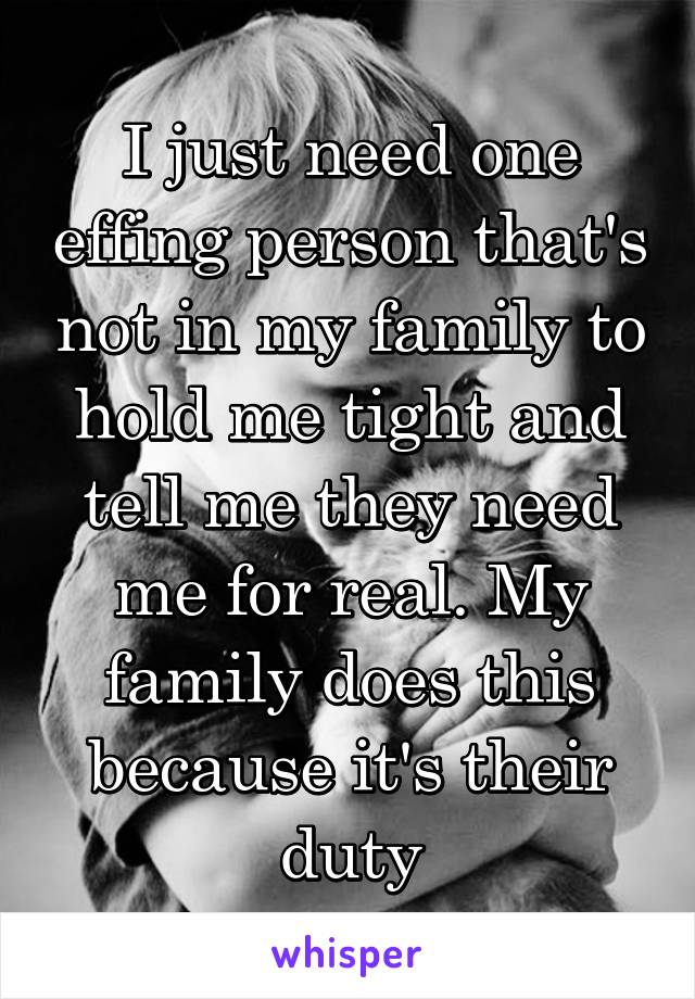 I just need one effing person that's not in my family to hold me tight and tell me they need me for real. My family does this because it's their duty