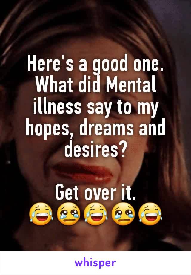 Here's a good one.
What did Mental illness say to my hopes, dreams and desires?

Get over it. 😂😢😂😢😂