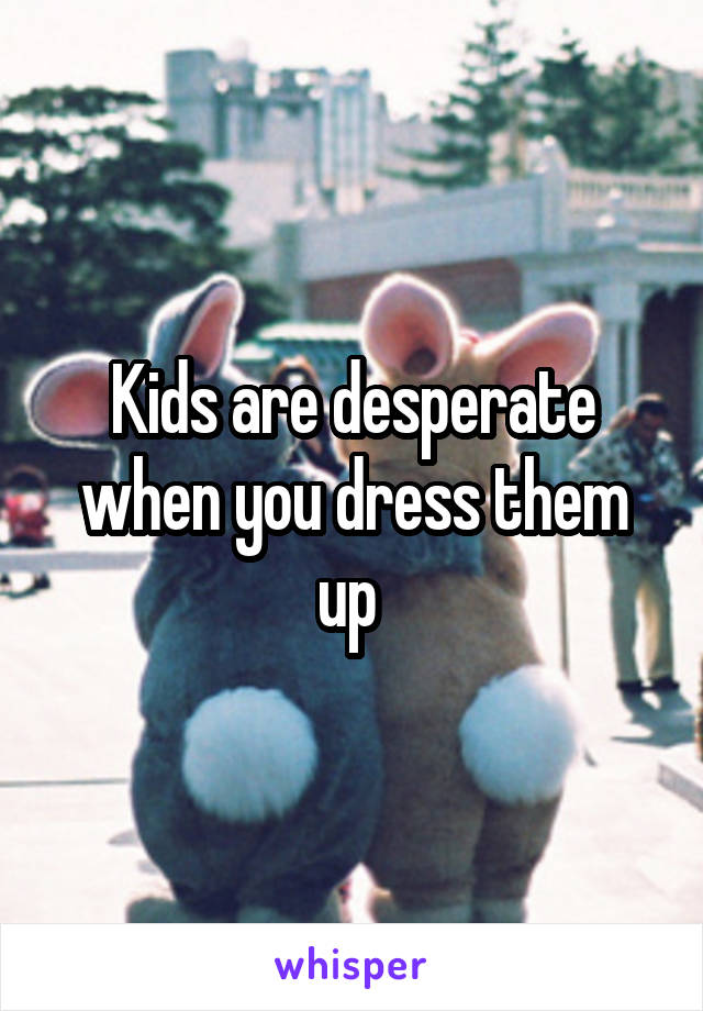 Kids are desperate when you dress them up 