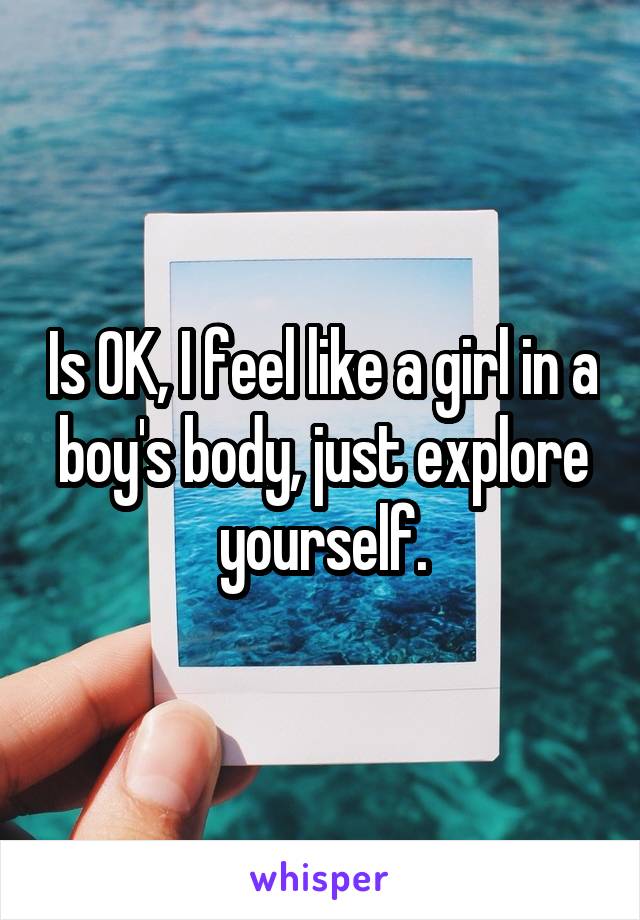 Is OK, I feel like a girl in a boy's body, just explore yourself.