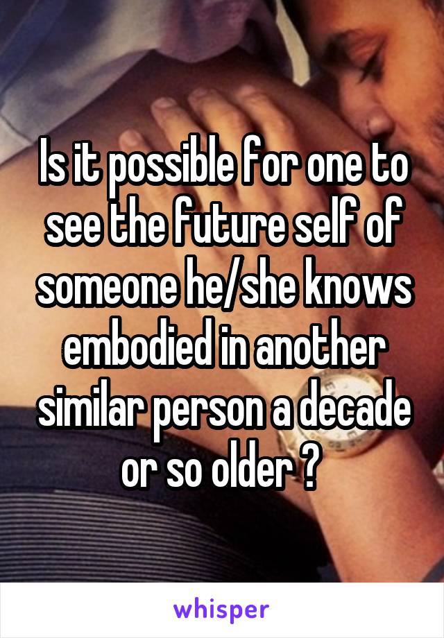 Is it possible for one to see the future self of someone he/she knows embodied in another similar person a decade or so older ? 