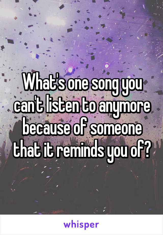 What's one song you can't listen to anymore because of someone that it reminds you of?